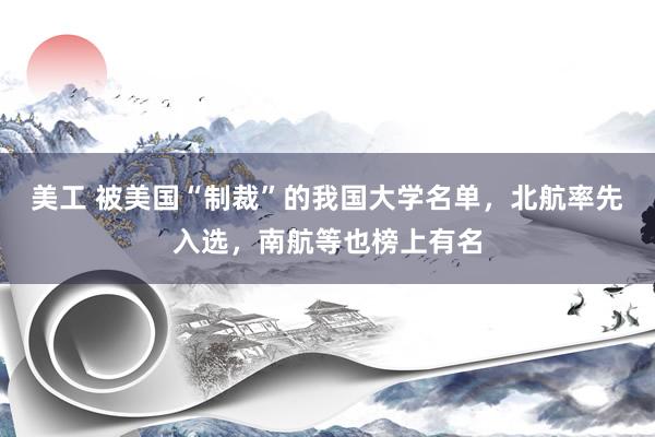 美工 被美国“制裁”的我国大学名单，北航率先入选，南航等也榜上有名