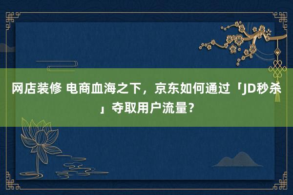 网店装修 电商血海之下，京东如何通过「JD秒杀」夺取用户流量？