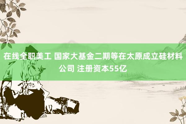 在线全职美工 国家大基金二期等在太原成立硅材料公司 注册资本55亿