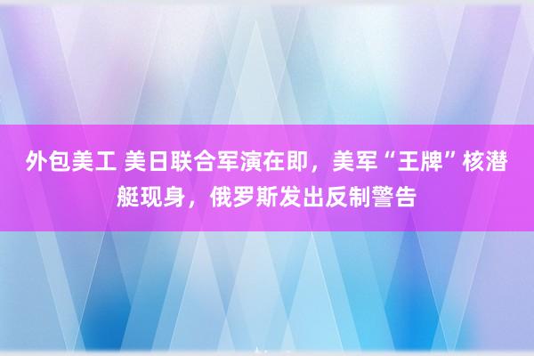 外包美工 美日联合军演在即，美军“王牌”核潜艇现身，俄罗斯发出反制警告