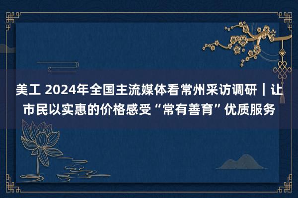 美工 2024年全国主流媒体看常州采访调研｜让市民以实惠的价格感受“常有善育”优质服务