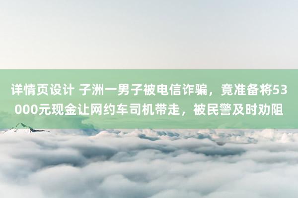 详情页设计 子洲一男子被电信诈骗，竟准备将53000元现金让网约车司机带走，被民警及时劝阻