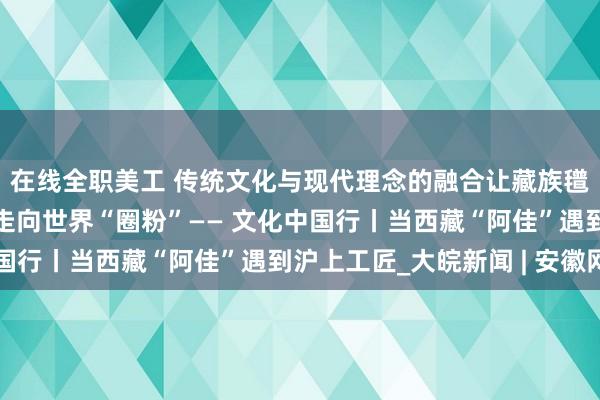 在线全职美工 传统文化与现代理念的融合让藏族氆氇焕新，从雪域高原走向世界“圈粉”—— 文化中国行丨当西藏“阿佳”遇到沪上工匠_大皖新闻 | 安徽网