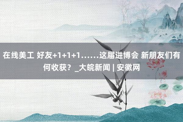 在线美工 好友+1+1+1……这届进博会 新朋友们有何收获？_大皖新闻 | 安徽网